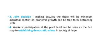 • 3. Joint decision - making ensures the there will be minimum
industrial conflict an economic growth can be free form distracting
strife.
• 4. Workers' participation at the plant level can be seen as the first
step to establishing democratic values in society at large.
 