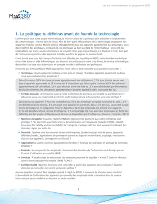 3
Les dix commandements du programme BYOD
1. La politique tu définiras avant de fournir la technologie
Comme pour tout autre projet informatique, la mise en place de la politique doit précéder le déploiement
de la technologie… même dans le cloud. Afin de tirer parti efficacement de la technologie de gestion des
appareils mobiles (MDM, Mobile Device Management) pour les appareils appartenant aux employés, vous
devez définir des politiques. L’impact de ces politiques va bien au-delà de l’informatique : elles ont des
implications sur les ressources humaines, la sécurité et les aspects juridiques, en d’autres termes tout pan
de l’entreprise qui utilise des appareils mobiles aux fins de gagner en productivité.
Étant donné que tous les champs d’activité sont affectés par la politique BYOD, cette dernière ne doit pas
être créée dans un vide informatique. Les besoins des utilisateurs étant très divers, le service informatique
doit veiller à ce que tous soient pris en compte lors de la définition des politiques.
Il n’existe pas UNE politique BYOD appropriée, mais celle-ci doit répondre aux questions suivantes :
•	 Terminaux : Quels appareils mobiles seront pris en charge ? Certains appareils seulement ou tous
ceux que souhaitent les employés ?
Selon Forrester, 70 % des smartphones appartiennent aux utilisateurs, 12 % sont choisis parmi une
liste d’appareils approuvés et 16 % sont mis à disposition par l’entreprise. Environ 65 % des tablettes
appartiennent aux utilisateurs, 15 % sont choisies dans une liste et 16 % sont distribuées par l’entreprise.
En d’autres termes, les utilisateurs apportent leurs propres appareils dans la plupart des cas.
•	 Forfaits données : L’entreprise paiera-t-elle les forfaits de données, en totalité ou partiellement ?
Allouerez-vous une indemnité à cette fin ou l’employé devra-t-il soumettre une note de frais ?
Qui paiera ces appareils ? Pour les smartphones, 70 % des employés ont payé la totalité du prix, 12 %
ont bénéficié d’une remise, 3 % ont payé leur appareil en partie et, dans 15 % des cas, la société a payé
le prix de l’appareil en intégralité. Pour les tablettes, 58 % des employés ont acheté leur appareil,
17 % ont bénéficié d’une remise d’entreprise, 7 % ont partagé les frais avec leur employeur et 18 % des
tablettes ont été payées intégralement et mises à disposition par l’entreprise. (Source : Forrester, 2011)
•	 Normes à respecter : Quelles réglementations régissent les données que votre entreprise doit
protéger ? Par exemple, aux États-Unis, la loi américaine sur l’assurance-maladie (HIPAA , Health
Insurance Portability and Accountability Act) exige le cryptage natif sur tout appareil contenant des
données régies par cette loi.
•	 Sécurité : Quelles sont les mesures de sécurité requises (protection par mot de passe, appareils
débridés/rootés, applications de protection contre les logiciels malveillants, cryptage, restrictions
d’accès aux appareils, sauvegarde sur iCloud) ?
•	 Applications : Quelles sont les applications interdites ? Analyse des adresses IP, partage de données,
Dropbox ?
•	 Contrats : Les appareils des employés contenant des données de l’entreprise sont-ils régis par un
Contrat d’utilisation acceptable (AUA)
•	 Services : À quels types de ressources les employés peuvent-ils accéder – e-mail ? Certains réseaux
sans fil ou réseaux privés virtuels (VPN) ? CRM ?
•	 Confidentialité : Quelles données sont collectées à partir des appareils des employés ? Quelles
données personnelles ne seront jamais recueillies ?
Aucune question ne peut être négligée quand il s’agit du BYOD. Il convient de discuter avec sincérité
et honnêteté de l’utilisation des appareils personnels des employés et de la manière dont le service
informatique peut satisfaire les besoins en cette matière.
 
