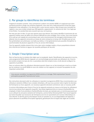 4
Les dix commandements du programme BYOD
2. Par groupe tu identifieras les terminaux
Imaginez la situation suivante : Vous commencez à utiliser une solution MDM, en supposant que votre
entreprise prend en charge une centaine d’appareils. Vous avez tenu méticuleusement la liste des types
d’appareils et des utilisateurs. Il ne devrait donc y avoir aucune surprise. Mais lorsque vous consultez les
rapports, vous vous rendez compte que 200 appareils y apparaissent. Ce scénario est réel. Il ne s’agit pas
d’une fiction. Il se produit bien plus souvent que vous ne le pensez.
Ne vivez pas dans le déni. Ce que vous ignorez peut vous blesser. Vous devez identifier le panorama de vos
appareils mobiles avant de définir les contours définitifs de votre stratégie. Pour ce faire, vous aurez besoin
d’un outil qui soit capable de communiquer avec votre environnement de messagerie électronique et de
détecter tous les appareils connectés au réseau de votre entreprise en temps réel. N’oubliez pas qu’une
fois qu’ActiveSync est activé pour une boîte aux lettres, il n’est généralement plus possible d’empêcher la
synchronisation de plusieurs appareils à l’insu du service informatique.
Tous les appareils mobiles doivent être inclus dans votre stratégie mobile, et leurs propriétaires doivent
être informés de l’entrée en vigueur de nouvelles politiques de sécurité.
3. Simple l’inscription seras
Rien ne favorise plus la violation des règles que la complexité. Après l’identification des appareils à inscrire,
votre programme BYOD devrait s’appuyer sur une technologie qui permette aux utilisateurs de s’inscrire
de manière simple et en peu de clics. La procédure doit être simple et sûre, et elle devrait configurer les
appareils en parallèle.
Dans un scénario idéal, les utilisateurs devraient pouvoir cliquer sur un lien envoyé par e-mail ou un texte
qui les conduise à un profil MDM en cours de création sur leur appareil, et incluant l’acceptation du très
important contrat AUA.
Vous pouvez considérer le programme BYOD comme un mariage, l’AUA représentant l’accord
prénuptial qui garantit l’harmonie de l’union.
Des instructions devraient aider les utilisateurs à rejoindre le programme BYOD. Nous recommandons aux
utilisateurs existants d’effacer leurs comptes ActiveSync, afin que vous puissiez isoler et gérer les données
de l’entreprise sur leurs appareils. Les nouveaux appareils devraient commencer avec un nouveau profil.
Le service informatique peut choisir d’inscrire les appareils existants en masse ou de laisser les utilisateurs
inscrire eux-mêmes leurs appareils respectifs. Vous devez également être en mesure d’authentifier les
employés à l’aide d’une procédure d’authentification de base, par exemple avec un mot de passe ponctuel
ou en utilisant les annuaires existants de l’entreprise, comme Active Directory/LDAP. Tout nouvel appareil
qui tente d’accéder aux ressources de l’entreprise sera mis en quarantaine et le service informatique en
sera informé. Ce dernier pourra ainsi bloquer l’accès en question ou, en cas d’approbation de l’appareil, il
pourra démarrer le workflow d’inscription approprié, garantissant ainsi le respect des règles de la société.
 