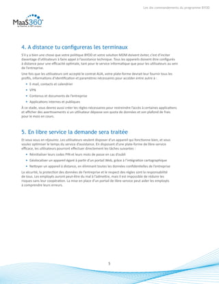 5
Les dix commandements du programme BYOD
4. A distance tu configureras les terminaux
S’il y a bien une chose que votre politique BYOD et votre solution MDM doivent éviter, c’est d’inciter
davantage d’utilisateurs à faire appel à l’assistance technique. Tous les appareils doivent être configurés
à distance pour une efficacité optimale, tant pour le service informatique que pour les utilisateurs au sein
de l’entreprise.
Une fois que les utilisateurs ont accepté le contrat AUA, votre plate-forme devrait leur fournir tous les
profils, informations d’identification et paramètres nécessaires pour accéder entre autre à :
•	 E-mail, contacts et calendrier
•	 VPN
•	 Contenus et documents de l’entreprise
•	 Applications internes et publiques
À ce stade, vous devrez aussi créer les règles nécessaires pour restreindre l’accès à certaines applications
et afficher des avertissements si un utilisateur dépasse son quota de données et son plafond de frais
pour le mois en cours.
5. En libre service la demande sera traitée
Et vous vous en réjouirez. Les utilisateurs veulent disposer d’un appareil qui fonctionne bien, et vous
voulez optimiser le temps du service d’assistance. En disposant d’une plate-forme de libre-service
efficace, les utilisateurs pourront effectuer directement les tâches suivantes :
•	 Réinitialiser leurs codes PIN et leurs mots de passe en cas d’oubli
•	 Géolocaliser un appareil égaré à partir d’un portail Web, grâce à l’intégration cartographique
•	 Nettoyer un appareil à distance, en éliminant toutes les données confidentielles de l’entreprise
La sécurité, la protection des données de l’entreprise et le respect des règles sont la responsabilité
de tous. Les employés auront peut-être du mal à l’admettre, mais il est impossible de réduire les
risques sans leur coopération. La mise en place d’un portail de libre-service peut aider les employés
à comprendre leurs erreurs.
 