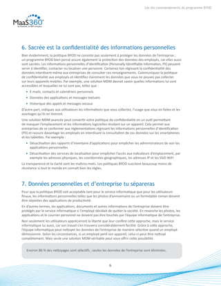 6
Les dix commandements du programme BYOD
6. Sacrée est la confidentialité des informations personnelles
Bien évidemment, la politique BYOD ne consiste pas seulement à protéger les données de l’entreprise ;
un programme BYOD bien pensé assure également la protection des données des employés, car elles aussi
sont sacrées. Les informations personnelles d’identification (Personally Identifiable Information, PII) peuvent
servir à identifier, contacter ou localiser une personne. Certaines lois régissant la confidentialité des
données interdisent même aux entreprises de consulter ces renseignements. Communiquez la politique
de confidentialité aux employés et identifiez clairement les données que vous ne pouvez pas collecter
sur leurs appareils mobiles. Par exemple, une solution MDM devrait savoir quelles informations lui sont
accessibles et lesquelles ne lui sont pas, telles que :
•	 E-mails, contacts et calendriers personnels
•	 Données des applications et messages textuels
•	 Historique des appels et messages vocaux
D’autre part, indiquez aux utilisateurs les informations que vous collectez, l’usage que vous en faites et les
avantages qu’ils en tireront.
Une solution MDM avancée peut convertir votre politique de confidentialité en un outil permettant
de masquer l’emplacement et les informations logicielles résidant sur un appareil. Cela permet aux
entreprises de se conformer aux réglementations régissant les informations personnelles d’identification
(PII) et rassure davantage les employés en interdisant la consultation de ces données sur les smartphones
et les tablettes. Par exemple :
•	 Désactivation des rapports d’inventaire d’applications pour empêcher les administrateurs de voir les
applications personnelles
•	 Désactivation des services de localisation pour empêcher l’accès aux indicateurs d’emplacement, par
exemple les adresses physiques, les coordonnées géographiques, les adresses IP et les SSID WiFi
La transparence et la clarté sont les maîtres-mots. Les politiques BYOD suscitent beaucoup moins de
résistance si tout le monde en connaît bien les règles.
7. Données personnelles et d’entreprise tu sépareras
Pour que la politique BYOD soit acceptable tant pour le service informatique que pour les utilisateurs
finaux, les informations personnelles telles que les photos d’anniversaire ou un formidable roman doivent
être séparées des applications de productivité.
En d’autres termes, les applications, documents et autres informations de l’entreprise doivent être
protégés par le service informatique si l’employé décidait de quitter la société. En revanche les photos, les
applications et le courrier personnel ne doivent pas être touchés par l’équipe informatique de l’entreprise.
Non seulement les utilisateurs apprécieront la liberté que leur confère cette approche, mais le service
informatique lui aussi, car son travail s’en trouvera considérablement facilité. Grâce à cette approche,
l’équipe informatique peut nettoyer les données de l’entreprise de manière sélective quand un employé
démissionne. Selon les circonstances, si un employé perd son appareil, celui-ci peut être nettoyé
complètement. Mais seule une solution MDM véritable peut vous offrir cette possibilité.
Environ 86 % des nettoyages sont sélectifs ; seules les données de l’entreprise sont éliminées.
 