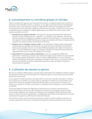 7
Les dix commandements du programme BYOD
8. Automatiquement tu contrôleras groupes et individus
Après l’inscription d’un appareil, tout est question de contexte. Les appareils doivent être contrôlés en
permanence afin d’identifier certains cas de figure, et des règles automatiques doivent être déployées.
L’utilisateur essaie-t-il de désactiver la gestion ? L’appareil est-il conforme à la politique de sécurité ?
Des ajustements sont-ils nécessaires compte tenu des données accessibles ? À partir de là, vous pouvez
comprendre toutes les politiques ou règles supplémentaires qui doivent être mises en place. Voici
quelques problèmes courants :
•	 Identification des appareils débridés : Pour pouvoir se procurer gratuitement des applications
payantes, certains employés peuvent « débrider » ou « dérooter » leur téléphone, ouvrant ainsi
la porte aux logiciels malveillants susceptibles de subtiliser des informations. En cas de débridage
d’un appareil, la solution MDM devrait pouvoir réagir, par exemple en éliminant immédiatement de
l’appareil, de manière sélective, les données de l’entreprise.
•	 Épargnez-vous le nettoyage, envoyez un SMS : Si des applications ludiques telles qu’Angry Birds
contreviennent aux politiques de l’entreprise, sans pour autant être interdites, leur élimination
forcée pourrait paraître excessive. Une solution MDM peut appliquer des règles en fonction du «
délit ». La solution MDM peut envoyer un message à l’utilisateur, lui donnant le temps d’éliminer
l’application avant que le service informatique ne s’en charge.
•	 Disponibilité d’un nouveau système d’exploitation : Pour que le programme BYOD reste
performant, les utilisateurs ont besoin d’un mécanisme simple pour les informer de la disponibilité
d’un nouveau système d’exploitation. Grâce à la solution MDM adaptée, les mises à niveau du
système d’exploitation deviennent une fonction accessible en libre-service. La restriction de l’accès
aux versions obsolètes du système d’exploitation garantit le respect des règles et optimise la
fonctionnalité des appareils.
9. L’utilisation des données tu géreras
Bien que les politiques BYOD excluent en grande partie l’informatique de la téléphonie mobile, la plupart
des entreprises doivent tout de même aider leurs employés à gérer la consommation des données afin
d’éviter des frais excessifs.
Si vous payez les forfaits de données, vous devez être en mesure d’en contrôler l’utilisation. Et même si
vous ne payez pas ces forfaits, vous pouvez aider les utilisateurs à contrôler leur consommation. Vous
devez être en mesure de contrôler le volume de données utilisé sur les terminaux, aussi bien sur le
réseau qu’en itinérance, et d’afficher des alertes si un utilisateur venait à dépasser un seuil d’utilisation
de données.
Vous pouvez définir les limites de mégaoctets en itinérance et sur le réseau, et personnaliser la
journée de facturation afin de créer des notifications en fonction du pourcentage consommé. Nous
recommandons également de sensibiliser les utilisateurs aux avantages qu’offre l’utilisation du WiFi,
lorsque ce type de connexion est disponible. La configuration automatique du WiFi garantit la connexion
automatique des appareils au WiFi dans l’enceinte de l’entreprise.
Si le forfait de données couvre l’utilisation des données à hauteur de 50 € ou 200 Mo seulement, les
employés apprécieront de recevoir un avertissement quand ils sont près d’atteindre le seuil autorisé.
 