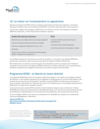 8
Les dix commandements du programme BYOD
10. Le retour sur investissement tu apprécieras
Bien que le programme BYOD rende les employés responsables de l’achat des appareils, il serait bon
d’évaluer la situation dans son ensemble et de réfléchir aux coûts à long terme pour votre entreprise.
Lorsque vous rédigez votre politique, réfléchissez à son impact sur le RSI. Cela implique de comparer
différentes approches, comme illustré dans le tableau ci-dessous :
Une politique standard ne convient pas à toutes les situations. En revanche, une politique BYOD bien
pensée vous donnera les outils nécessaires pour gérer les appareils mobiles efficacement.
Bien évidemment, on observe souvent des gains de productivité quand les employés sont mobiles et
connectés à tout moment. Le programme BYOD permet à de nouveaux utilisateurs, qui ne pouvaient pas
bénéficier précédemment d’appareils d’entreprise, de réaliser ces gains de productivité.
Programme BYOD : la liberté en toute sérénité
Le programme BYOD figure parmi les nouvelles meilleures pratiques, car il donne aux employés la liberté
de travailler sur leurs propres appareils tout en allégeant la charge pesant sur le service informatique, tant
du point de vue financier que de la gestion. Toutefois, le concept BYOD ne tiendra pas ses promesses, à
savoir la gestion rationalisée et la réduction des coûts, s’il ne s’appuie pas sur une politique soigneusement
élaborée et une plate-forme de gestion robuste.
Si vous pensez que la solution BYOD convient à votre entreprise, cliquez ici pour commencer à utiliser
MaaS360 pour trente jours d’essai gratuits. MaaS360 étant basé sur le cloud, votre environnement de test
se transformera instantanément en un environnement de production, sans aucune perte de données.
Si votre stratégie mobile en est encore à ses balbutiements, MaaS360 vous propose une multitude de
ressources pédagogiques, notamment :
www.maas360.com	
http://www.maas360.com/products/mobile-device-management/	
MaaSters Center
Modèle 100 % géré par l’entreprise
Montant que vous dépenseriez pour chaque appareil
Coût d’un forfait de données financé en totalité
Coût de recyclage des appareils tous les x ans
Garanties
Temps et main-d’œuvre du personnel informatique
dédiés à la gestion du programme
BYOD
Coût d’un forfait de données financé
partiellement
Coût éliminé de l’achat d’appareils
Coût d’une plate-forme de gestion mobile
Toutes les marques, ainsi que les produits
correspondants, citées dans ce document sont
des marques commerciales – déposées ou non –
détenues par leurs propriétaires respectifs et
elles doivent être considérées comme telles.
Pour plus d’informations
Pour en savoir plus sur nos technologies et services, visitez le site www.maaS360.com.
1787 Sentry Parkway West, Building 18, Suite 200 | Blue Bell, PA 19422
Téléphone 215.664.1600 | Fax 215.664.1601 | sales@fiberlink.com
 