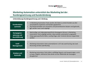 11Kirchner + Robrecht_WP_MarketingAutomation
Unterstützung Kundengewinnung und -bindung
Marketing Automation unterstützt das Marketing bei der
Kundengewinnung und Kundenbindung
• In Marketing-Automation-Tools werden alle Daten zu einem Kunden aus den
verschiedenen Systemen und Kanälen gespeichert
• Das Nutzerverhalten von anonymen und personalisierten Nutzern wird getrackt;
ggf. werden neue Lead angelegt
• Mehrstufige und zielgruppenspezifische Kampagnen können in Marketing-
Automation-Tools angelegt werden, diese werden automatisch ausgespielt
• Zielgruppenspezifische Mails, Landing Pages oder Contents können eingerichtet
werden
• Marketing-Automation-Tools automatisieren i.d.R. das Lead Scoring, das Lead
Nurturing und das Lead Routing
• Marketing-Automation-Tools liefern vielfältige Reports und Auswertungen, so ist
es bspw. Möglich, definierte Ziele direkt mit der Effektivität der Kampagne
abzugleichen
Kundendaten
sammeln
Kampagnen-
planung und
-durchführung
Lead-
Management
Analyse und
Kontrolle
 