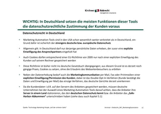 12Quelle: Technology Marketing People „Auf der sicheren Seite“ Kirchner + Robrecht_WP_MarketingAutomation
Datenschutzrecht in Deutschland
WICHTIG: In Deutschland setzen die meisten Funktionen dieser Tools
die datenschutzrechtliche Zustimmung der Kunden voraus
• Marketing-Automation-Tools sind in den USA schon wesentlich weiter verbreitet als in Deutschland, ein
Grund dafür ist sicherlich der strengere deutsche bzw. europäische Datenschutz
• Allgemein gilt: In Deutschland darf nur derjenige persönliche Daten erheben, der zuvor eine explizite
Einwilligung des Ansprechpartners eingeholt hat
• Auch Cookies dürfen entsprechend einer EU-Richtlinie von 2009 nur nach einer expliziten Einwilligung des
Kunden auf seinem Rechner gespeichert werden
• Diese Richtlinie ist bisher nicht ins deutsche Gesetzbuch übergegangen; aus diesem Grund ist es derzeit noch
gängige Praxis, Cookies zu setzen, ohne die Erlaubnis des Webseitenbesuchers zu erbitten
• Neben der Datenerhebung bedarf auch die Marketingkommunikation per Mail, Fax oder Printmedien einer
expliziten Einwilligung/Permission des Kunden; dabei ist das Double-Opt-In-Verfahren (Kunde bestätigt die
Daten und Einwilligung per Mail) das einzige Verfahren, das deutsche Gerichte derzeit anerkennen
• Da die Kundendaten i.d.R. auf den Servern des Anbieters gespeichert werden, müssen deutsche
Unternehmen bei der Auswahl eines Marketing-Automation-Tools darauf achten, dass die Anbieter ihre
Server in einem Land stationieren, das den deutschen Datenschutz kennt bzw. die Anbieter das „Safe-
Harbor-Abkommen“ unterschrieben haben (siehe dazu auch Kapitel 5.1)
 