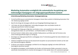 16Kirchner + Robrecht_WP_MarketingAutomation
Marketing Automation ermöglicht die automatische Ausspielung von
mehrstufigen Kampagnen mit zielgruppenspezifischem Content
Unterstützung Marketing Automation: Kampagnenplanung
• Für die Durchführung von automatisierten Kampagnen müssen diese zunächst im Marketing-Automation-Tool
inkl. Zielsetzung angelegt werden
• Basis für die Anlage der Kampagne sollte die zuvor festgelegte Marketingstrategie sein
• I.d.R. bieten die Tools die Möglichkeit, mehrstufige Kampagnen über verschiedene Kanäle mit
zielgruppenspezifischem Content anzulegen
• Die Auswahl der Zielgruppe erfolgt über verschiedene Listen, als Auswahlkriterien stehen neben
demografischen Daten z.B. auch Verhaltens- und Reaktionsdaten zur Verfügung
• Als Smart Content in Mails stehen neben variablen Textbausteinen auch Bilder oder Call-To-Action-Links
(meint Handlungsaufforderungen) zur Verfügung
• Die Anlage von zielgruppenspezifischen Landingpages ohne IT-Unterstützung gehört bei vielen Anbietern zum
Funktionsumfang
• Teilweise ermöglichen die Tools auch das dynamische Ausspielen von personalisierten Contents auf der oder
den unternehmenseigenen Websites
• Es können auch mehrere Landingpages und Mails für eine Zielgruppe angelegt und mittels A/B-Test die
bestmögliche identifiziert werden
• Durchgeführte Kampagnen und die Reaktion der Kunden und Interessenten fließen automatisch in das ent-
sprechende Interessenprofil ein; erreichen die Kampagnen ihr Ziel, werden diese i.d.R. automatisch gestoppt
 