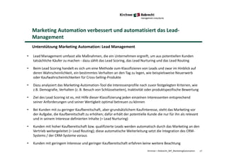 Kirchner + Robrecht_WP_MarketingAutomation
Marketing Automation verbessert und automatisiert das Lead-
Management
Unterstützung Marketing Automation: Lead Management
• Lead Management umfasst alle Maßnahmen, die ein Unternehmen ergreift, um aus potentiellen Kunden
tatsächliche Käufer zu machen - dazu zählt das Lead Scoring, das Lead Nurturing und das Lead Routing
• Beim Lead Scoring handelt es sich um eine Methode zum Klassifizieren von Leads und zwar im Hinblick auf
deren Wahrscheinlichkeit, ein bestimmtes Verhalten an den Tag zu legen, wie beispielsweise Neuerwerb
oder Kaufwahrscheinlichkeiten für Cross-Selling-Produkte
• Dazu analysiert das Marketing-Automation-Tool die Interessenprofile nach zuvor festgelegten Kriterien, wie
z.B. Demografie, Verhalten (z. B. Besuch von Schlüsselseiten), Inaktivität oder produktspezifische Bewertung
• Ziel des Lead Scoring ist es, mit Hilfe dieser Klassifizierung jeden einzelnen Interessenten entsprechend
seiner Anforderungen und seiner Wertigkeit optimal betreuen zu können
• Bei Kunden mit zu geringer Kaufbereitschaft, aber grundsätzlichem Kaufinteresse, steht das Marketing vor
der Aufgabe, die Kaufbereitschaft zu erhöhen; dafür erhält der potentielle Kunde die nur für ihn als relevant
und in seinem Interesse definierten Inhalte (= Lead Nurturing)
• Kunden mit hoher Kaufbereitschaft bzw. qualifizierte Leads werden automatisch durch das Marketing an den
Vertrieb weitergeleitet (= Lead Routing); diese automatische Weiterleitung setzt die Integration des CRM-
Systems / der CRM-Systeme voraus
• Kunden mit geringem Interesse und geringer Kaufbereitschaft erfahren keine weitere Beachtung
17
 