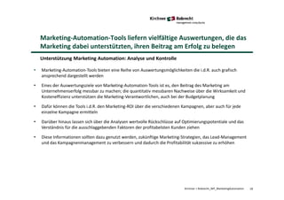 18Kirchner + Robrecht_WP_MarketingAutomation
Marketing-Automation-Tools liefern vielfältige Auswertungen, die das
Marketing dabei unterstützten, ihren Beitrag am Erfolg zu belegen
Unterstützung Marketing Automation: Analyse und Kontrolle
• Marketing-Automation-Tools bieten eine Reihe von Auswertungsmöglichkeiten die i.d.R. auch grafisch
ansprechend dargestellt werden
• Eines der Auswertungsziele von Marketing-Automation-Tools ist es, den Beitrag des Marketing am
Unternehmenserfolg messbar zu machen; die quantitativ messbaren Nachweise über die Wirksamkeit und
Kosteneffizienz unterstützen die Marketing-Verantwortlichen, auch bei der Budgetplanung
• Dafür können die Tools i.d.R. den Marketing-ROI über die verschiedenen Kampagnen, aber auch für jede
einzelne Kampagne ermitteln
• Darüber hinaus lassen sich über die Analysen wertvolle Rückschlüsse auf Optimierungspotentiale und das
Verständnis für die ausschlaggebenden Faktoren der profitabelsten Kunden ziehen
• Diese Informationen sollten dazu genutzt werden, zukünftige Marketing-Strategien, das Lead-Management
und das Kampagnenmanagement zu verbessern und dadurch die Profitabilität sukzessive zu erhöhen
 