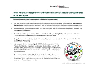 20Kirchner + Robrecht_WP_MarketingAutomation
Viele Anbieter integrieren Funktionen des Social-Media-Managements
in ihr Portfolio
Integration von Funktionen des Social-Media-Managements
• Fast alle Anbieter von Marketing-Automation-Tools integrieren mittlerweile Funktionen des Social-Media-
Managements in ihre Lösungen; allerdings sind die Kompetenzen derzeit noch sehr ungleichmäßig verteilt
• Bei den meisten Anbietern beschränken sich die Funktionen des Social-Media-Managements noch auf das
Social-Media-Monitoring
• Durch die zusätzlich gewonnenen Daten können die Kundenprofile ergänzt werden; zudem erhält das
Unternehmen einen Überblick über seine Präsenz im Social Web
• Einige Anbieter wie z.B. Hubspot oder Eloqua verfügen aber auch bereits über Kompetenzen im Bereich
Social-Media-Publishing
• In „Hubspot“ können mehrstufige Social-Media-Kampagnen in Twitter,
Facebook und Linked-In geplant werden; der Content kann sowohl auf
privaten Seiten, Unternehmensseiten oder in Gruppen gepostet werden;
der Social-Media-Kanal kann auch in eine kanalübergreifende Kampagne
integriert werden
• Zudem bietet „Hubspot“ die Möglichkeit, den Social-ROI zu berechnen
• Bei „Eloqua“ (von Oracle übernommen) ist für das Social-Publishing eine
Lösung von Oracle integriert worden
 