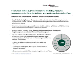 21Quellen: trustradius.com | teradata.de | marketo.com Kirchner + Robrecht_WP_MarketingAutomation
Seit kurzem stehen auch Funktionen des Marketing Resource
Managements im Fokus der Anbieter von Marketing-Automation-Tools
Integration von Funktionen des Marketing Resource Managements (MRM)
• Tools für das Marketing Resource Management sind derzeit i.d.R. nicht mit der Marketing-Automation-
Lösung verknüpft; um dies zu ändern, integrieren die Marketing-Automation-Anbieter diese Funktionen
teilweise in ihre Lösung
• Einige sehr umfassende Lösungen, wie z.B. die von Teradata und Unica (gehört jetzt zu IBM) haben einige
dieser Funktionen bereits seit längeren in ihre Lösung integriert
• So bietet „Teradata“ Lösungen für das Marketing-Asset-Management, das Planungs- und
Budgetmanagement sowie das Workflow- und Projektmanagement
• Aber auch Anbieter wie „Marketo“ beginnen, diese Tools in ihr Portfolio
aufzunehmen; neben einer Kalenderfunktion für Web- und Mobil-
anwendungen bietet „Marketo“ auch ein Finanzmanagement-Tool mit
folgenden Funktionen an:
1. Planung der Marketing-Investitionen nach Team, Marke oder
Standort
2. Der Prognose von Ausgaben, Messung von Abweichungen und
Ausgleich des Budgets
3. Berichterstellung zu tatsächlichen Ausgaben verglichen mit den Plänen
Budget Kalender
Dash-
board
Koordination
Asset
Man.
MRM
 
