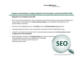 22Kirchner + Robrecht_WP_MarketingAutomation
Zudem unterstützen einige Anbieter ihre Kunden auch hinsichtlich SEO
Integration von Funktionen des SEO
SEO
• SEO (= Search Engine Optimization oder im deutschen Suchmaschinenoptimierung) bezeichnet Maßnahmen,
die dazu dienen, dass Webseiten im Suchmaschinenranking in den unbezahlten Suchergebnissen auf
höheren Plätzen erscheinen
• SEO wird in zwei Aufgabenbereiche, die On-Page- sowie die Off-Page-Optimierung unterteilt
• Einige Marketing-Automations-Tools unterstützten ihre Kunden bei der On-Page-Optimierung
• „Hubspot“ unterstützt seine Kunden bei der Contenterstellung beispielsweise mit Informationen zu den
meistgesuchten Schlüsselbegriffen
• Zudem überwacht „Hubspot“ das Google-Ranking des Kunden für bestimmte
Schlüsselbegriffe sowie das seiner Wettbewerber; dabei gibt
„Hubspot“ auch Hinweise, wie der Kunde sein
Ranking verbessern kann
 