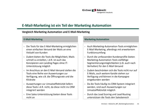 E-Mail-Marketing ist ein Teil der Marketing Automation
Kirchner + Robrecht_WP_MarketingAutomation 25
Vergleich Marketing Automation und E-Mail-Marketing
• Die Tools für das E-Mail-Marketing ermöglichen
einen einfachen Versand der Mails an eine
Vielzahl von Kunden
• Zudem bieten die Tools die Möglichkeit, Mails
schnell zu erstellen, i.d.R. ist auch das
Konzipieren von Landing Pages ohne IT-
Unterstützung möglich
• Im Anschluss an den E-Mail-Versand stellen die
Tools eine Reihe von Auswertungen zur
Verfügung, wie z.B. die Öffnungsrate und die
Klickrate
• Auswertungen zur Umsatzeffektivität liefern
diese Tools i.d.R. nicht, da diese nicht ins CRM
integriert werden
• Eine Sales-Unterstützung bieten diese Tools
nicht an
• Auch Marketing-Automation-Tools ermöglichen
E-Mail-Marketing, allerdings mit erweitertem
Funktionsumfang
• Durch die umfassenden Kundenprofile bieten
Marketing-Automation-Tools vielfältige
Segmentierungsmöglichkeiten (z.B. auch nach
Verhalten) für den E-Mail-Versand
• Zudem beschränken sich die Tools nicht nur auf
E-Mails, auch weitere Kanäle stehen zur
Verfügung und können in die Kampagne
eingebunden werden
• Da die Tools häufig ins CRM-System integriert
werden, sind auch Auswertungen zur
Umsatzeffektivität möglich
• Durch das Lead Scoring und Lead Routing
unterstützen die Tools den Salesbereich
E-Mail-Marketing Marketing Automation
 