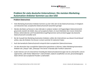 Problem für viele deutsche Unternehmen: Die meisten Marketing-
Automation-Anbieter kommen aus den USA
Kirchner + Robrecht_WP_MarketingAutomation 35Quelle: Technology Marketing People „Auf der sicheren Seite“
Problem Datenschutz
• Viele Marketing-Automation-Anbieter kommen aus den USA; dort ist das Datenschutzniveau im Vergleich
zum deutschen bzw. europäischen Datenschutzrecht wesentlich geringer
• Werden die Daten auf Servern in den USA oder in anderen Ländern mit fragwürdigem Datenschutzrecht
gesammelt, besteht die Gefahr, dass auf europäische Daten z.B. durch Behörden der inneren Sicherheit
(Polizei, Geheimdienste und Finanzbehörden) Zugriff genommen wird und damit gegen das deutsche
Datenschutzrecht verstoßen wird
• Bei der Auswahl des Marketing-Automation-Anbieters sollten die Unternehmen aus diesem Grund darauf
achten, dass die Anbieter ihre Server in einem Land der EU stationiert haben
• Auch das kanadische Datenschutzrecht entspricht dem europäischen Datenschutzniveau
• Um den deutschen bzw. europäishen Datenschutz garantieren zu können, haben Marketing-Automation-
Anbieter wie „Eloqua“ oder „Silverpop“ ihre Server in Kanada oder Frankfurt stationiert
• Zudem können sich US-Unternehmen freiwillig den Datenschutzbestimmungen der EU unterwerfen und ein
sogenanntes „Safe-Harbor-Abkommen“ unterschreiben; dadurch verpflichten sie sich, personenbezogene
Daten ähnlich wie europäische Provider zu behandeln
 