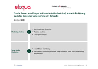 Da die Server von Eloqua in Kanada stationiert sind, kommt die Lösung
auch für deutsche Unternehmen in Betracht
Kirchner + Robrecht_WP_MarketingAutomation 38Quelle: eloqua.com
Services [2/2]
• Dashboards und Reporting
• Website-Analyse
• Kampagnenanalyse
Marketing Analyse
• Social-Media-Monitoring
• Social-Media-Publishing durch die Integration von Oracle Social Relationship
Management
Social Media
Marketing
 