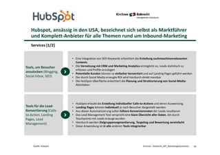 Hubspot, ansässig in den USA, bezeichnet sich selbst als Marktführer
und Komplett-Anbieter für alle Themen rund um Inbound-Marketing
Services [1/2]
40Kirchner + Robrecht_WP_MarketingAutomationQuelle: Hubspot
• Eine Integration von SEO-Keywords erleichtert die Erstellung suchmaschinenrelevanten
Contents
• Die Vernetzung mit CRM und Marketing Analytics ermöglicht es, Leads statistisch zu
erfassen und Profile anzulegen
• Potentielle Kunden können so einfacher konvertiert und auf Landing Pages geführt werden
• Der durch Social Media erzeugte ROI wird hierdurch direkt messbar
• Die HubSpot-Oberfläche erleichtert die Planung und Strukturierung von Social-Media-
Aktivitäten
Tools, um Besucher
anzulocken (Blogging,
Social Inbox, SEO)
• HubSpot erlaubt die Erstellung individueller Calls-to-Actions und deren Auswertung
• Landing Pages können individuell je nach Besucher dargestellt werden
• Aus dieser Automatisierung sollen höhere Konversionsraten der Leads resultieren
• Das Lead Management Tool verspricht eine klare Übersicht aller Daten, die durch
Touchpoints mit Leads erzeugt wurden
• Hierdurch werden Zielgruppensegmentierung, Targeting und Bewertung vereinfacht
• Diese Anwendung ist in alle anderen Tools integrierbar
Tools für die Lead-
Konvertierung (Calls-
to-Action, Landing
Pages, Lead
Management)
 