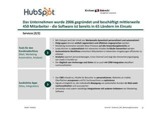 Das Unternehmen wurde 2006 gegründet und beschäftigt mittlerweile
450 Mitarbeiter - die Software ist bereits in 65 Ländern im Einsatz
Services [2/2]
41Kirchner + Robrecht_WP_MarketingAutomationQuelle: Hubspot
• Mit Hubspot wird der Inhalt von Werbemails dynamisch personalisiert und automatisiert
• Zielgruppen können einfach segmentiert und effektiver angesprochen werden
• Marketing Automation wendet diese Prozesse auf alle Anwendungsbereiche an
• Leads können so automatisiert mit relevanten Inhalten in Käufer konvertiert werden
• Automatisierte Workflows erleichtern Mitarbeitern in bekannten Umgebungen effizienter zu
arbeiten
• Analytics operiert personenbezogen, Cross-Channel und zeigt den Konvertierungsvorgang
von Leads in Kunden an
• Der Abgleich von Vorhersage und Zielen ist so auch mit CRM-Integration detailliert
nachzuvollziehen
Tools für den
Kundenabschluss
(Mail, Marketing
Automation, Analyse)
• Das CMS erlaubt es, Inhalte für Besucher zu personalisieren, Websites an mobile
Oberflächen anzupassen und für Suchmaschinen zu optimieren
• Signals ermöglicht es, die individuelle Bewegung von potentiellen Kunden im Web exakt
nachzuvollziehen und auszuwerten
• Umsetzbar sind zudem vielzählige Integrationen mit anderen Anbietern von Marketing-
Software
Zusätzliche Apps
(Sites, Integration)
 