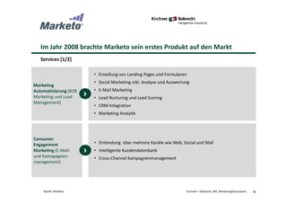 Im Jahr 2008 brachte Marketo sein erstes Produkt auf den Markt
Services [1/2]
46Kirchner + Robrecht_WP_MarketingAutomationQuelle: Marketo
• Erstellung von Landing Pages und Formularen
• Social Marketing inkl. Analyse und Auswertung
• E-Mail Marketing
• Lead Nurturing und Lead Scoring
• CRM-Integration
• Marketing Analytik
Marketing
Automatisierung (B2B
Marketing und Lead
Management)
• Einbindung über mehrere Kanäle wie Web, Social und Mail
• Intelligente Kundendatenbank
• Cross-Channel Kampagnenmanagement
Consumer
Engagement
Marketing (E-Mail-
und Kamapagnen-
management)
 