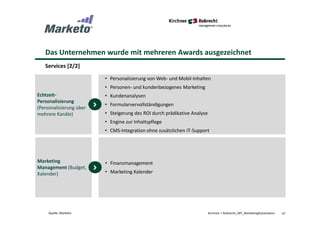 Das Unternehmen wurde mit mehreren Awards ausgezeichnet
Services [2/2]
47Kirchner + Robrecht_WP_MarketingAutomationQuelle: Marketo
• Personalisierung von Web- und Mobil-Inhalten
• Personen- und kundenbezogenes Marketing
• Kundenanalysen
• Formularvervollständigungen
• Steigerung des ROI durch prädikative Analyse
• Engine zur Inhaltspflege
• CMS-Integration ohne zusätzlichen IT-Support
Echtzeit-
Personalisierung
(Personalisierung über
mehrere Kanäle)
• Finanzmanagement
• Marketing Kalender
Marketing
Management (Budget,
Kalender)
 