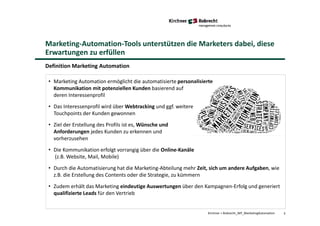 Marketing-Automation-Tools unterstützen die Marketers dabei, diese
Erwartungen zu erfüllen
Definition Marketing Automation
5
• Marketing Automation ermöglicht die automatisierte personalisierte
Kommunikation mit potenziellen Kunden basierend auf
deren Interessenprofil
• Das Interessenprofil wird über Webtracking und ggf. weitere
Touchpoints der Kunden gewonnen
• Ziel der Erstellung des Profils ist es, Wünsche und
Anforderungen jedes Kunden zu erkennen und
vorherzusehen
• Die Kommunikation erfolgt vorrangig über die Online-Kanäle
(z.B. Website, Mail, Mobile)
• Durch die Automatisierung hat die Marketing-Abteilung mehr Zeit, sich um andere Aufgaben, wie
z.B. die Erstellung des Contents oder die Strategie, zu kümmern
• Zudem erhält das Marketing eindeutige Auswertungen über den Kampagnen-Erfolg und generiert
qualifizierte Leads für den Vertrieb
Kirchner + Robrecht_WP_MarketingAutomation
 