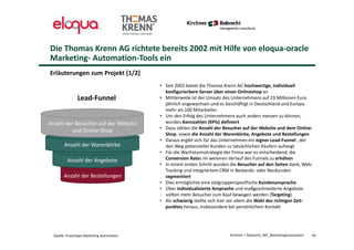 Anzahl der Bestellungen
Anzahl der Angebote
Anzahl der Warenkörbe
Die Thomas Krenn AG richtete bereits 2002 mit Hilfe von eloqua-oracle
Marketing- Automation-Tools ein
Erläuterungen zum Projekt [1/2]
50
Anzahl der Besucher auf der Website
und Online-Shop
Lead-Funnel
• Seit 2002 bietet die Thomas Krenn AG hochwertige, individuell
konfigurierbare Server über einen Onlineshop an
• Mittlerweile ist der Umsatz des Unternehmens auf 23 Millionen Euro
jährlich angewachsen und es beschäftigt in Deutschland und Europa
mehr als 100 Mitarbeiter
• Um den Erfolg des Unternehmens auch anders messen zu können,
wurden Kennzahlen (KPIs) definiert
• Dazu zählen die Anzahl der Besucher auf der Website und dem Online-
Shop, sowie die Anzahl der Warenkörbe, Angebote und Bestellungen
• Daraus ergibt sich für das Unternehmen ein eigner Lead-Funnel , der
den Weg potenzieller Kunden zu tatsächlichen Käufern aufzeigt
• Für die Wachstumsstrategie der Firma war es entscheidend, die
Conversion Rates im weiteren Verlauf des Funnels zu erhöhen
• In einem ersten Schritt wurden die Besucher auf den Seiten dank, Web-
Tracking und integriertem CRM in Bestands- oder Neukunden
segmentiert
• Dies ermöglichte eine zielgruppenspezifische Kundenansprache
• Über individualisierte Ansprache und maßgeschneiderte Angebote
sollten mehr Besucher zum Kauf bewogen werden (Targeting)
• Als schwierig stellte sich hier vor allem die Wahl des richtigen Zeit-
punktes heraus, insbesondere bei persönlichem Kontakt
Kirchner + Robrecht_WP_MarketingAutomationQuelle: Praxistipps Marketing Automation
 