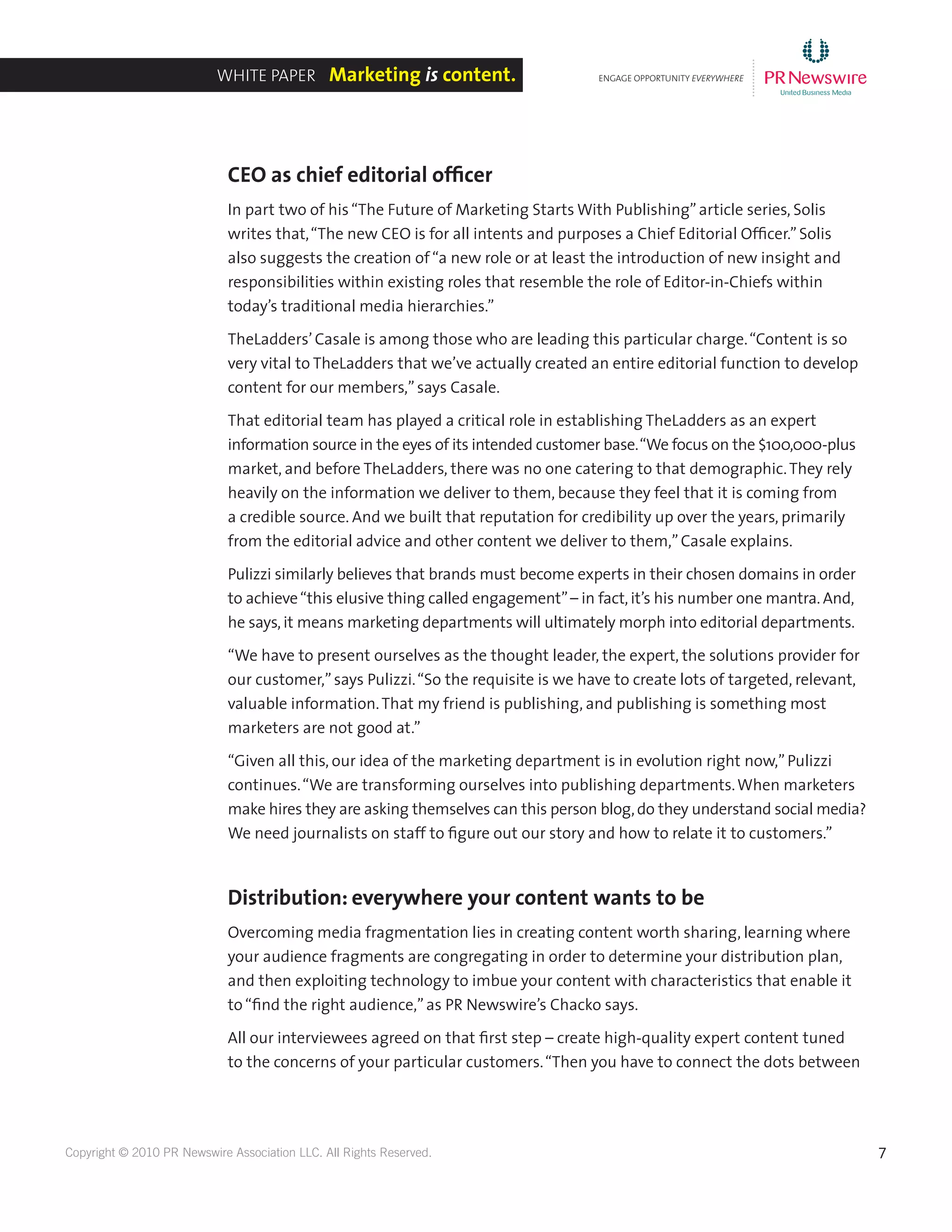 7Copyright © 2010 PR Newswire Association LLC. All Rights Reserved.
CEO as chief editorial officer
In part two of his“The Future of Marketing Starts With Publishing”article series, Solis
writes that,“The new CEO is for all intents and purposes a Chief Editorial Officer.”Solis
also suggests the creation of“a new role or at least the introduction of new insight and
responsibilities within existing roles that resemble the role of Editor-in-Chiefs within
today’s traditional media hierarchies.”
TheLadders’Casale is among those who are leading this particular charge.“Content is so
very vital to TheLadders that we’ve actually created an entire editorial function to develop
content for our members,”says Casale.
That editorial team has played a critical role in establishing TheLadders as an expert
information source in the eyes of its intended customer base.“We focus on the $100,000-plus
market, and before TheLadders, there was no one catering to that demographic.They rely
heavily on the information we deliver to them, because they feel that it is coming from
a credible source. And we built that reputation for credibility up over the years, primarily
from the editorial advice and other content we deliver to them,”Casale explains.
Pulizzi similarly believes that brands must become experts in their chosen domains in order
to achieve“this elusive thing called engagement”– in fact,it’s his number one mantra. And,
he says,it means marketing departments will ultimately morph into editorial departments.
“We have to present ourselves as the thought leader, the expert, the solutions provider for
our customer,”says Pulizzi.“So the requisite is we have to create lots of targeted, relevant,
valuable information.That my friend is publishing, and publishing is something most
marketers are not good at.”
“Given all this, our idea of the marketing department is in evolution right now,”Pulizzi
continues.“We are transforming ourselves into publishing departments.When marketers
make hires they are asking themselves can this person blog,do they understand social media?
We need journalists on staff to figure out our story and how to relate it to customers.”
Distribution: everywhere your content wants to be
Overcoming media fragmentation lies in creating content worth sharing, learning where
your audience fragments are congregating in order to determine your distribution plan,
and then exploiting technology to imbue your content with characteristics that enable it
to“find the right audience,”as PR Newswire’s Chacko says.
All our interviewees agreed on that first step – create high-quality expert content tuned
to the concerns of your particular customers.“Then you have to connect the dots between
ENGAGE OPPORTUNITY EVERYWHERE
............
White Paper Marketing is content.
 