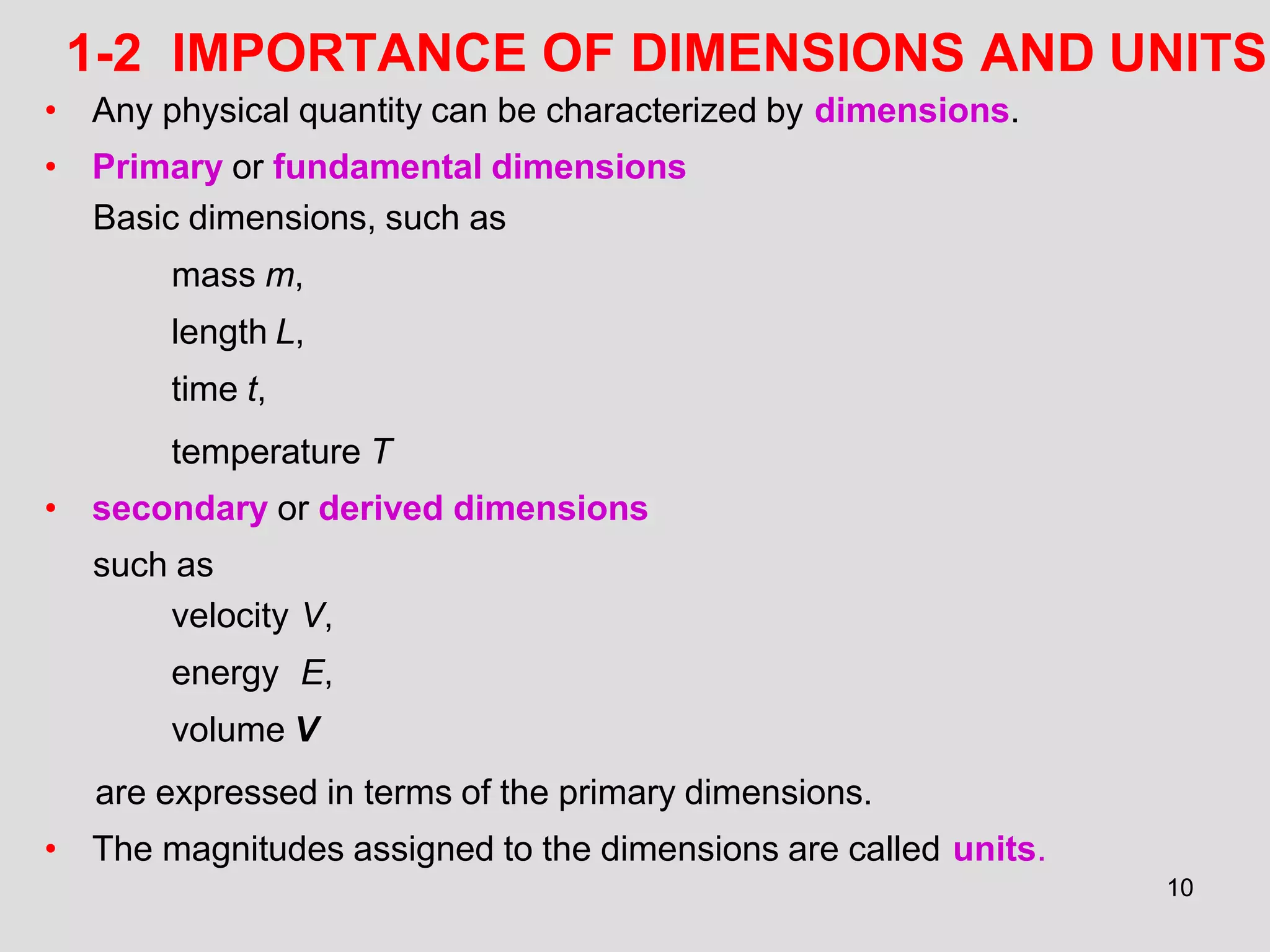 1-2 IMPORTANCE OF DIMENSIONS AND UNITS
10
• Any physical quantity can be characterized by dimensions.
• Primary or fundamental dimensions
Basic dimensions, such as
mass m,
length L,
time t,
temperature T
• secondary or derived dimensions
such as
velocity V,
energy E,
volume V
are expressed in terms of the primary dimensions.
• The magnitudes assigned to the dimensions are called units.
 
