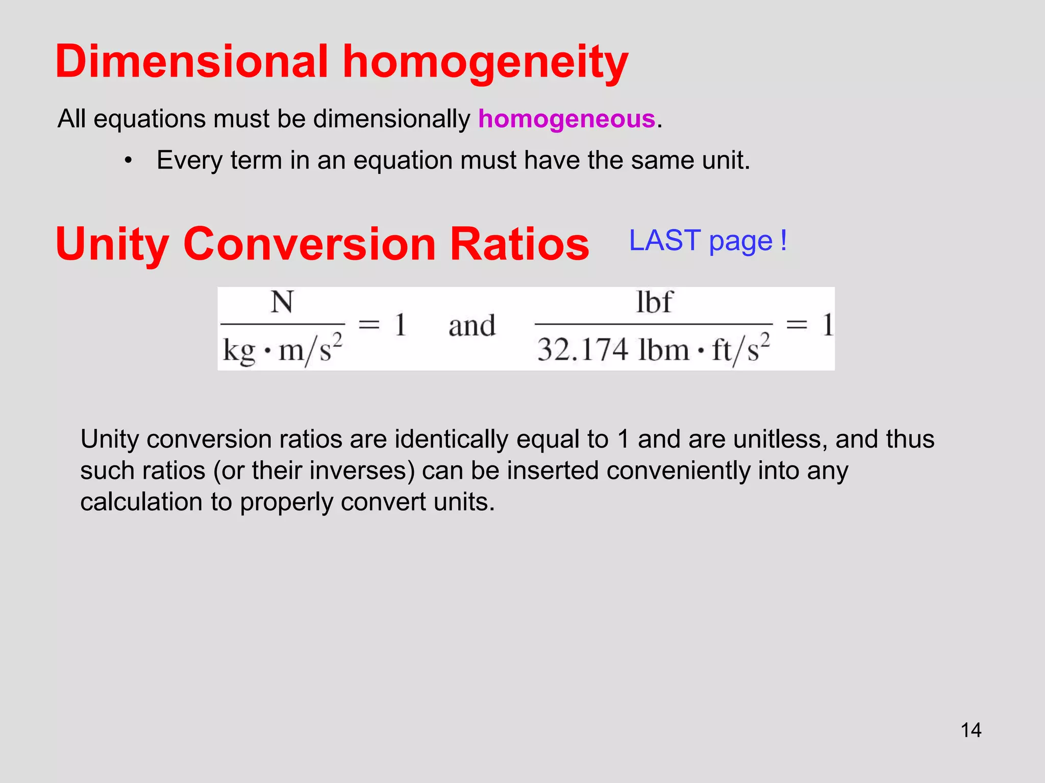 Unity Conversion Ratios
Unity conversion ratios are identically equal to 1 and are unitless, and thus
such ratios (or their inverses) can be inserted conveniently into any
calculation to properly convert units.
14
Dimensional homogeneity
All equations must be dimensionally homogeneous.
• Every term in an equation must have the same unit.
LAST page !
 
