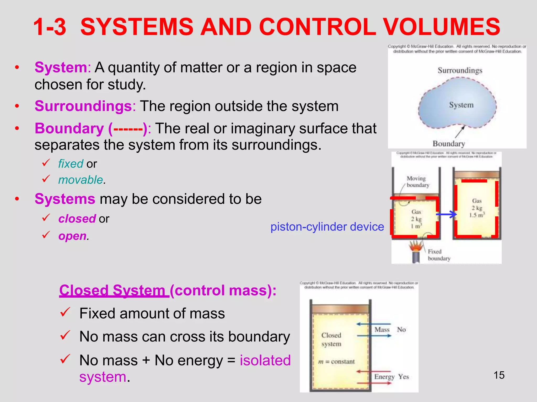 15
1-3 SYSTEMS AND CONTROL VOLUMES
• System: A quantity of matter or a region in space
chosen for study.
• Surroundings: The region outside the system
• Boundary (------): The real or imaginary surface that
separates the system from its surroundings.
 fixed or
 movable.
• Systems may be considered to be
 closed or
 open.
Closed System (control mass):
 Fixed amount of mass
 No mass can cross its boundary
 No mass + No energy = isolated
system.
piston-cylinder device
 
