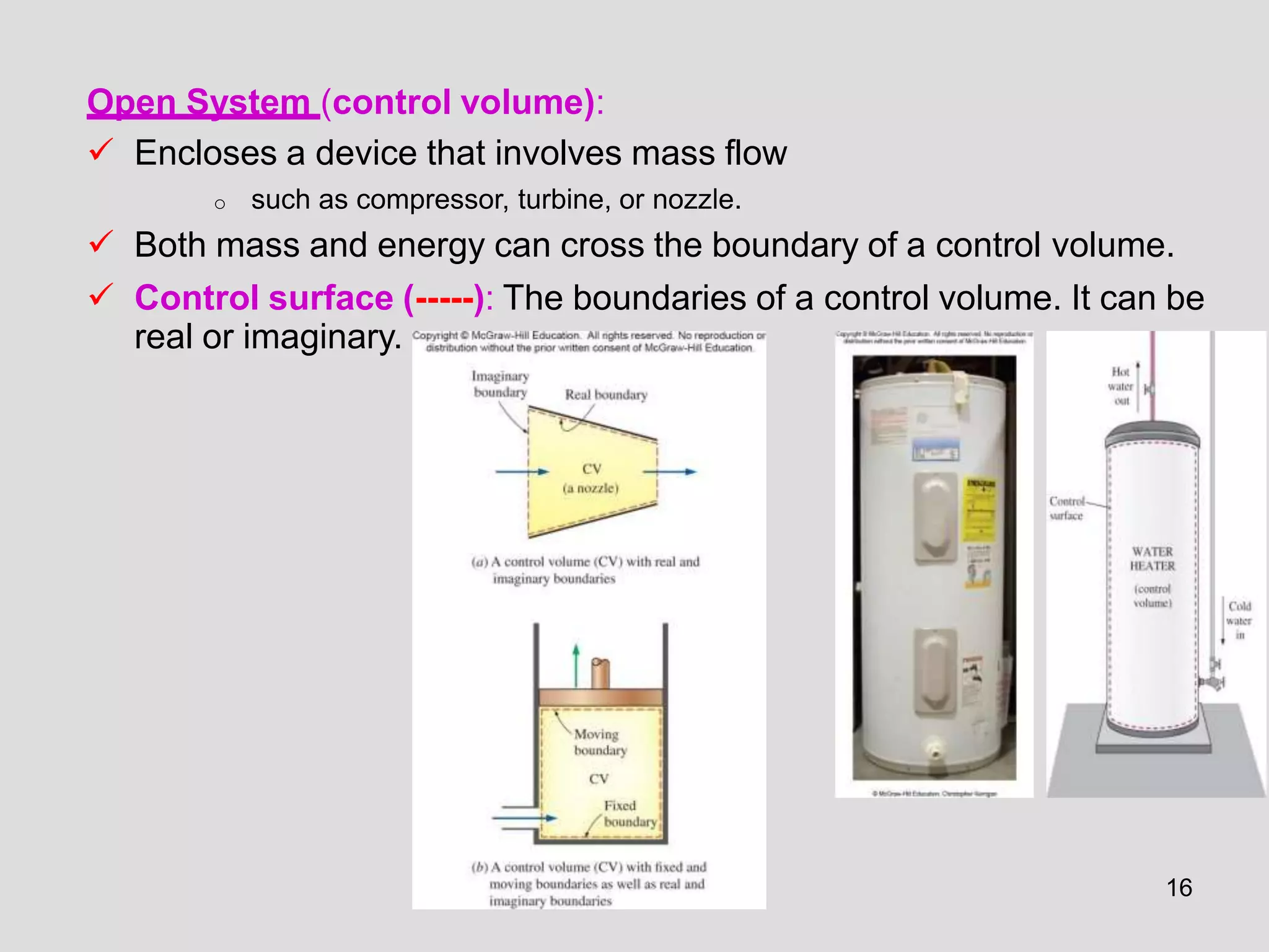 Open System (control volume):
 Encloses a device that involves mass flow
o such as compressor, turbine, or nozzle.
 Both mass and energy can cross the boundary of a control volume.
 Control surface (-----): The boundaries of a control volume. It can be
real or imaginary.
16
 