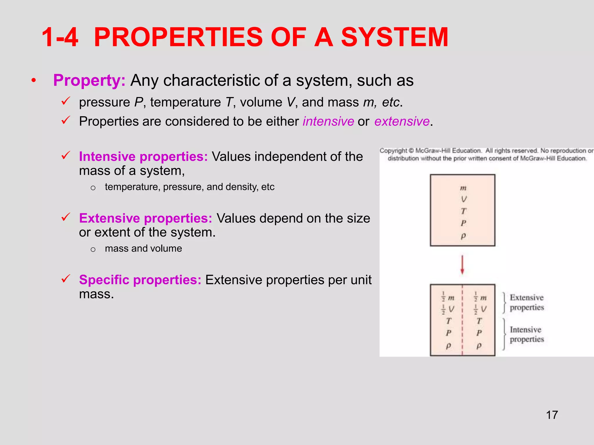 1-4 PROPERTIES OF A SYSTEM
• Property: Any characteristic of a system, such as
 pressure P, temperature T, volume V, and mass m, etc.
 Properties are considered to be either intensive or extensive.
 Intensive properties: Values independent of the
mass of a system,
o temperature, pressure, and density, etc
 Extensive properties: Values depend on the size
or extent of the system.
o mass and volume
 Specific properties: Extensive properties per unit
mass.
17
 