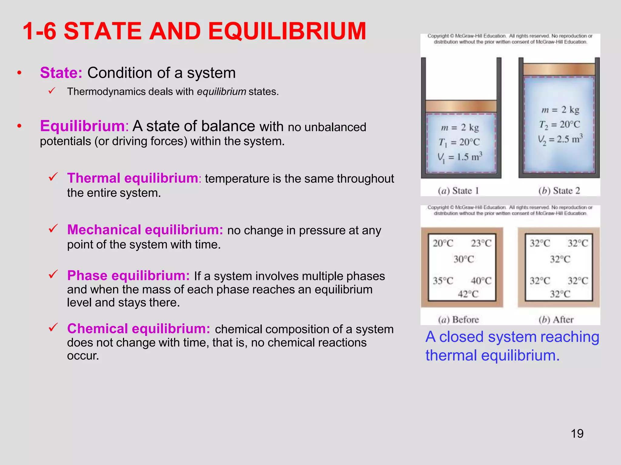 1-6 STATE AND EQUILIBRIUM
• State: Condition of a system
 Thermodynamics deals with equilibrium states.
• Equilibrium: A state of balance with no unbalanced
potentials (or driving forces) within the system.
 Thermal equilibrium: temperature is the same throughout
the entire system.
 Mechanical equilibrium: no change in pressure at any
point of the system with time.
 Phase equilibrium: If a system involves multiple phases
and when the mass of each phase reaches an equilibrium
level and stays there.
 Chemical equilibrium: chemical composition of a system
does not change with time, that is, no chemical reactions
occur.
A closed system reaching
thermal equilibrium.
19
 