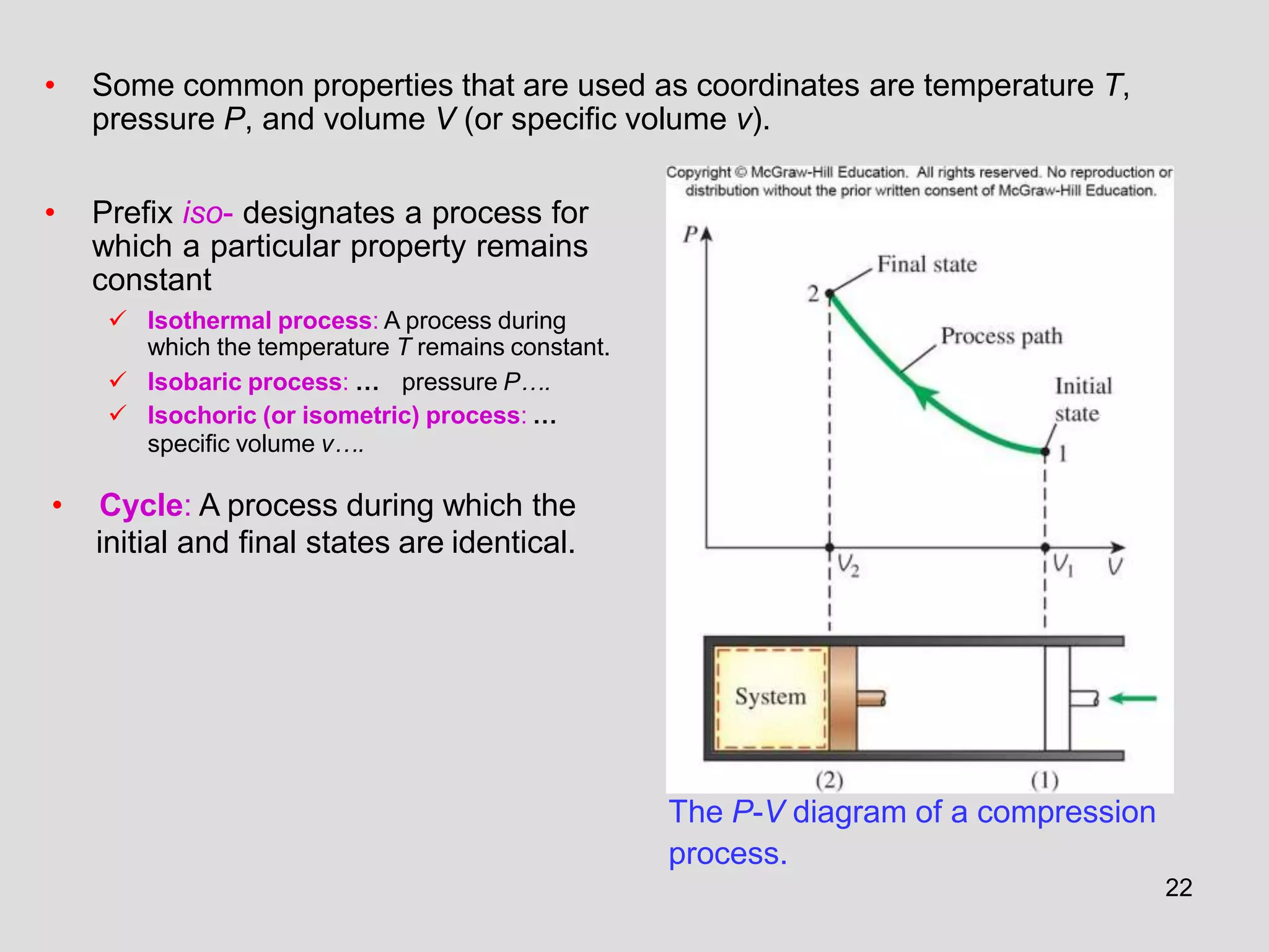 The P-V diagram of a compression
process.
• Some common properties that are used as coordinates are temperature T,
pressure P, and volume V (or specific volume v).
• Prefix iso- designates a process for
which a particular property remains
constant
 Isothermal process: A process during
which the temperature T remains constant.
 Isobaric process: … pressure P….
 Isochoric (or isometric) process: …
specific volume v….
• Cycle: A process during which the
initial and final states are identical.
22
 