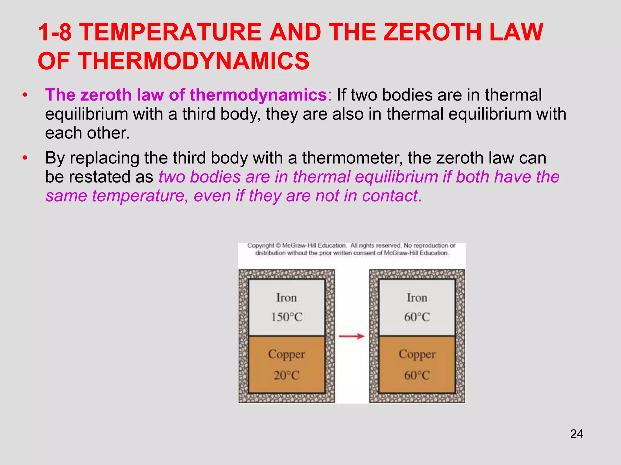 24
1-8 TEMPERATURE AND THE ZEROTH LAW
OF THERMODYNAMICS
• The zeroth law of thermodynamics: If two bodies are in thermal
equilibrium with a third body, they are also in thermal equilibrium with
each other.
• By replacing the third body with a thermometer, the zeroth law can
be restated as two bodies are in thermal equilibrium if both have the
same temperature, even if they are not in contact.
 