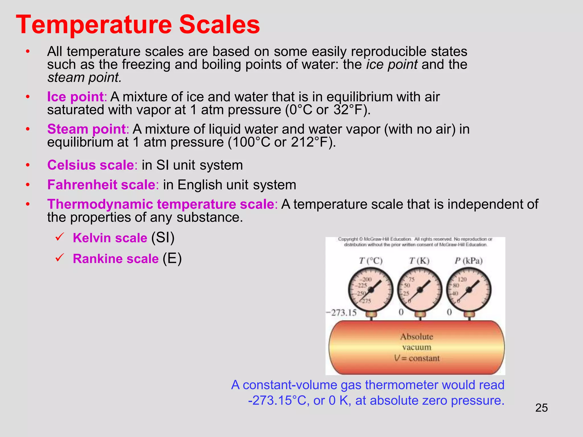 25
Temperature Scales
A constant-volume gas thermometer would read
-273.15°C, or 0 K, at absolute zero pressure.
• All temperature scales are based on some easily reproducible states
such as the freezing and boiling points of water: the ice point and the
steam point.
• Ice point: A mixture of ice and water that is in equilibrium with air
saturated with vapor at 1 atm pressure (0°C or 32°F).
• Steam point: A mixture of liquid water and water vapor (with no air) in
equilibrium at 1 atm pressure (100°C or 212°F).
• Celsius scale: in SI unit system
• Fahrenheit scale: in English unit system
• Thermodynamic temperature scale: A temperature scale that is independent of
the properties of any substance.
 Kelvin scale (SI)
 Rankine scale (E)
 
