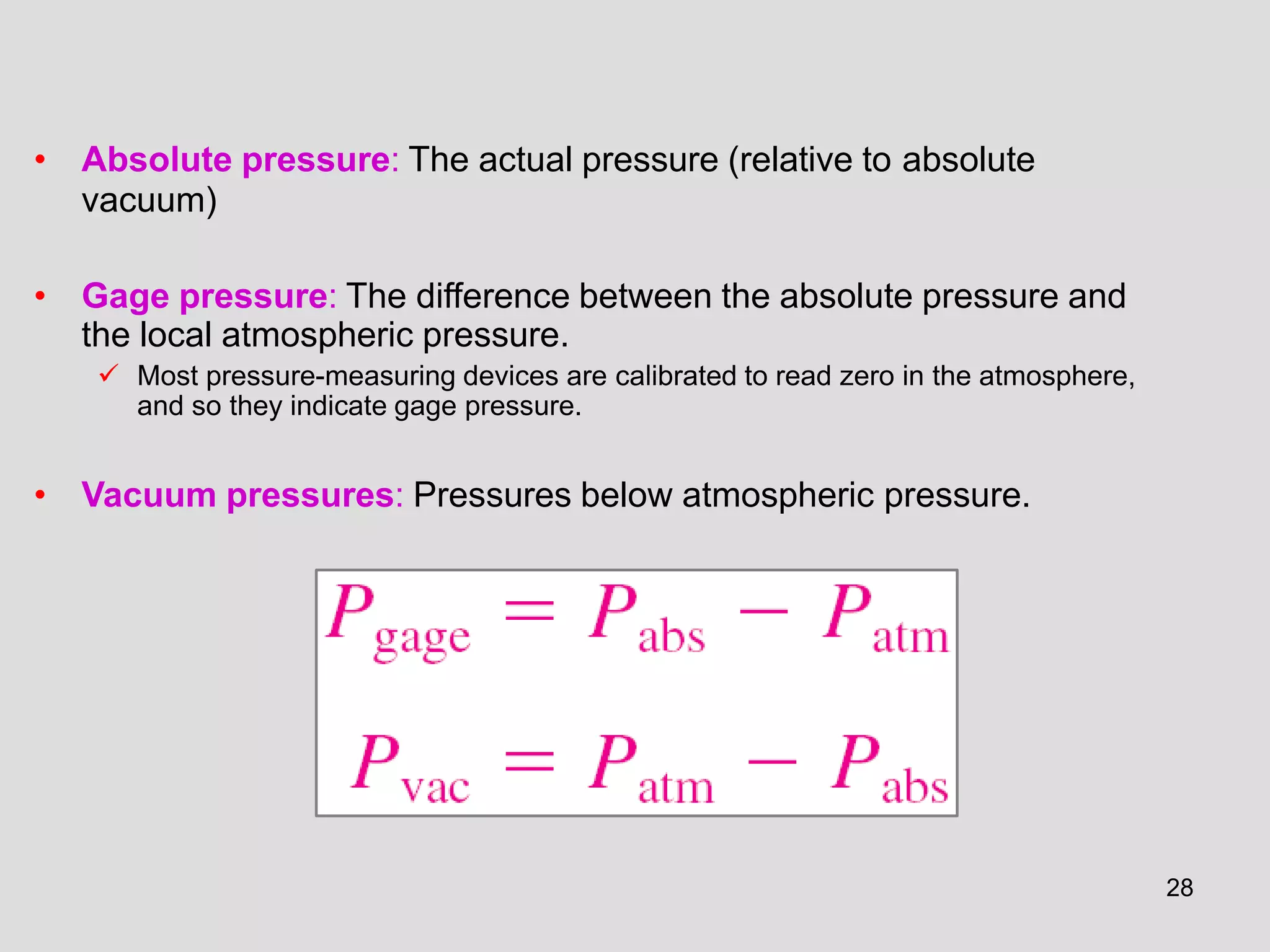 • Absolute pressure: The actual pressure (relative to absolute
vacuum)
• Gage pressure: The difference between the absolute pressure and
the local atmospheric pressure.
 Most pressure-measuring devices are calibrated to read zero in the atmosphere,
and so they indicate gage pressure.
• Vacuum pressures: Pressures below atmospheric pressure.
28
 