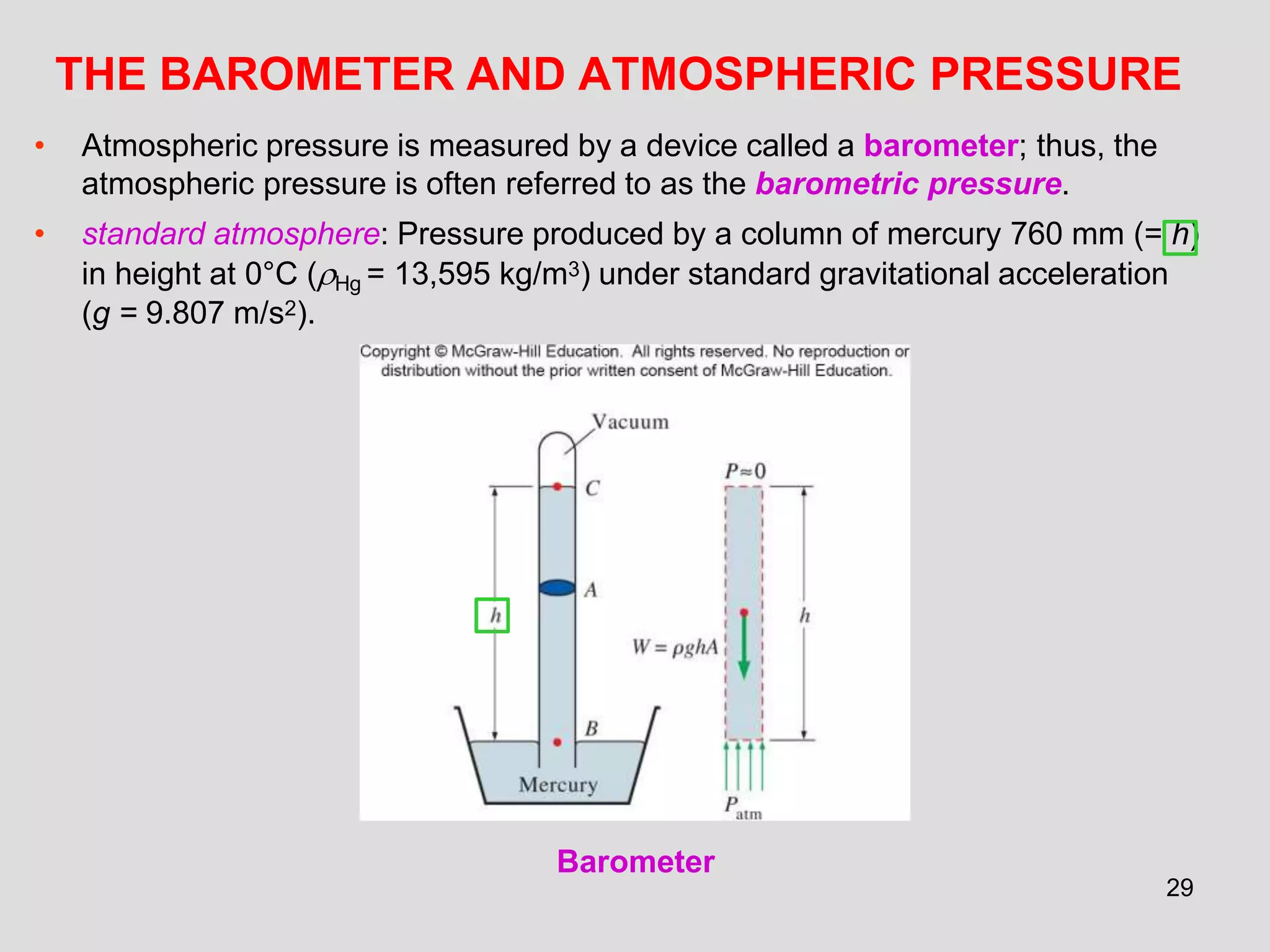THE BAROMETER AND ATMOSPHERIC PRESSURE
• Atmospheric pressure is measured by a device called a barometer; thus, the
atmospheric pressure is often referred to as the barometric pressure.
• standard atmosphere: Pressure produced by a column of mercury 760 mm (= h)
in height at 0°C (Hg = 13,595 kg/m3) under standard gravitational acceleration
(g = 9.807 m/s2).
Barometer
29
 