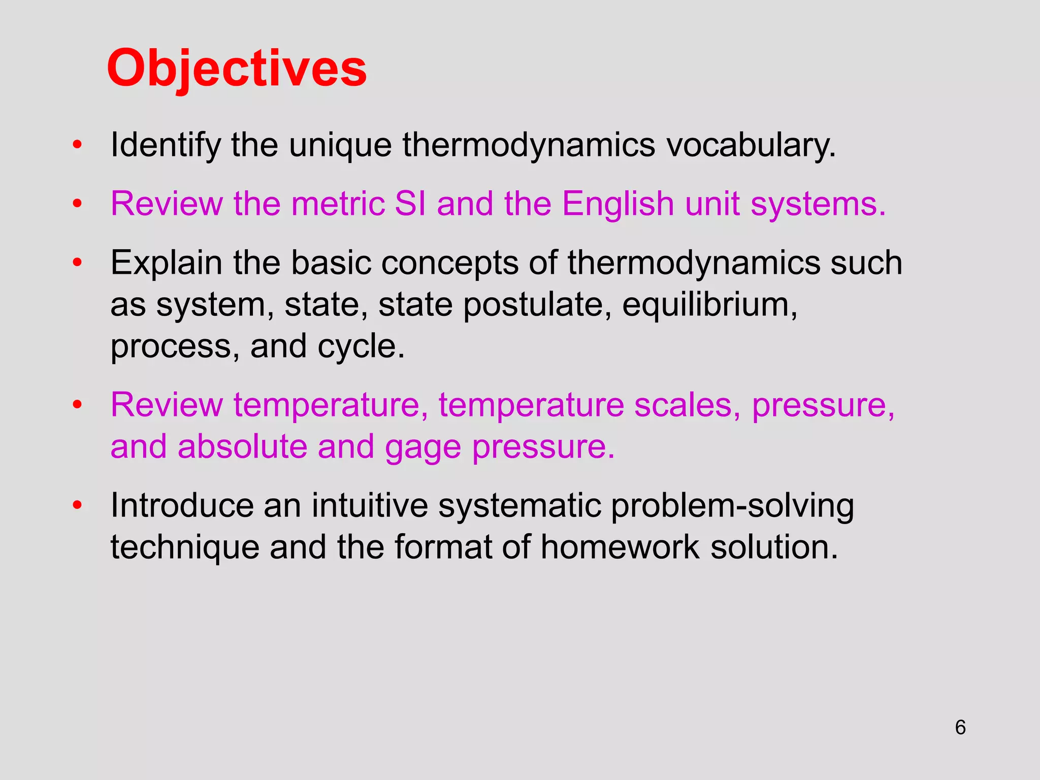 Objectives
6
• Identify the unique thermodynamics vocabulary.
• Review the metric SI and the English unit systems.
• Explain the basic concepts of thermodynamics such
as system, state, state postulate, equilibrium,
process, and cycle.
• Review temperature, temperature scales, pressure,
and absolute and gage pressure.
• Introduce an intuitive systematic problem-solving
technique and the format of homework solution.
 