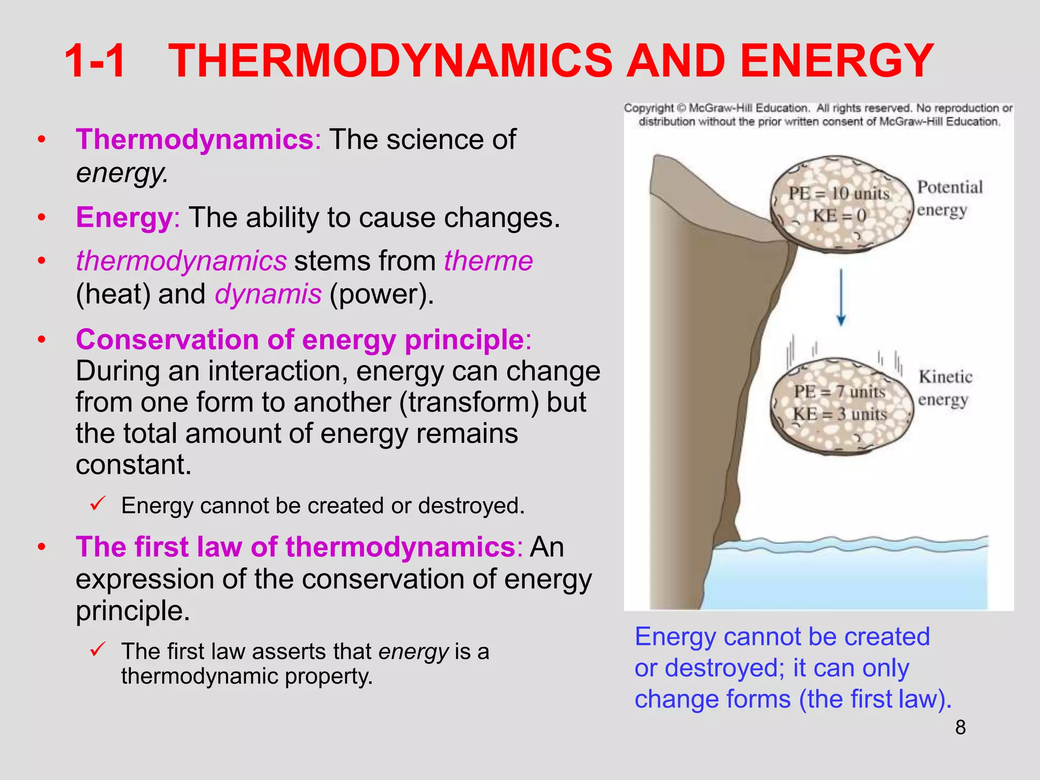 1-1 THERMODYNAMICS AND ENERGY
• Thermodynamics: The science of
energy.
• Energy: The ability to cause changes.
• thermodynamics stems from therme
(heat) and dynamis (power).
• Conservation of energy principle:
During an interaction, energy can change
from one form to another (transform) but
the total amount of energy remains
constant.
 Energy cannot be created or destroyed.
• The first law of thermodynamics: An
expression of the conservation of energy
principle.
 The first law asserts that energy is a
thermodynamic property.
Energy cannot be created
or destroyed; it can only
change forms (the first law).
8
 