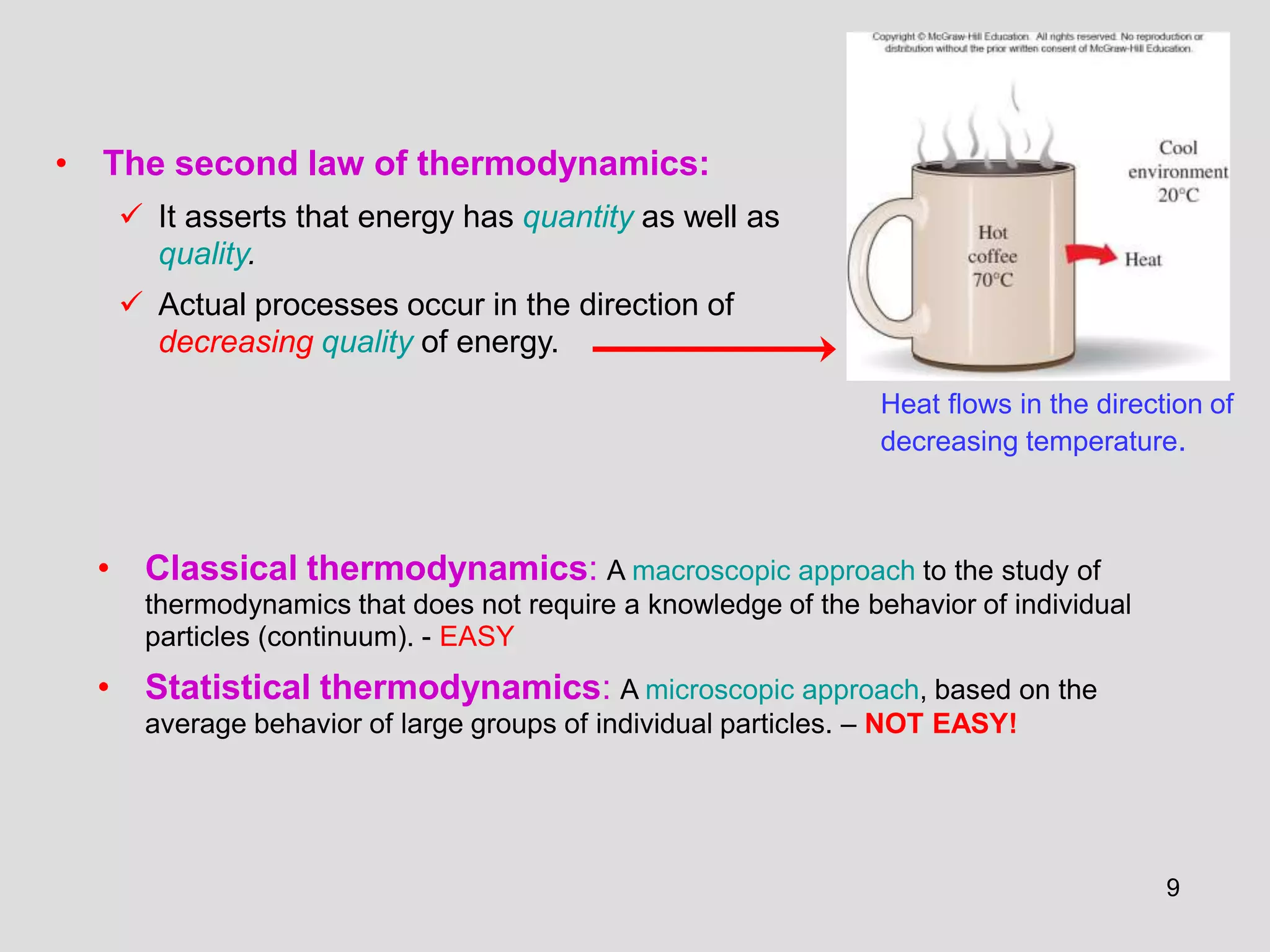• The second law of thermodynamics:
 It asserts that energy has quantity as well as
quality.
 Actual processes occur in the direction of
decreasing quality of energy.
Heat flows in the direction of
decreasing temperature.
• Classical thermodynamics: A macroscopic approach to the study of
thermodynamics that does not require a knowledge of the behavior of individual
particles (continuum). - EASY
• Statistical thermodynamics: A microscopic approach, based on the
average behavior of large groups of individual particles. – NOT EASY!
9
 