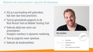 -
E-mail & hangout:
Skype:
Twitter:
Linkedin:
@chapter42
Roy.huiskes
roy@chapter42.com
http://l.chapter42.com/linkedin
Roy Huiskes
06 248 139 80
Bedankt voor jullie aandacht, nog even de takeaways:
✓ Als je Lazy-loading wilt gebruiken,  
kijk dan naar best practices.
✓ Test je gerenderde pagina’s in de  
Rich Result Tool en Mobile Testing Tool
✓ Gebruik altijd een vorm van
prerenderen.  
Google’s voorkeur is dynamic rendering.
✓ Test je pagina’s weer opnieuw.
✓ Gebruik de bookmarklets.
 