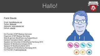 Hallo!
Frank Staude

Email: frank@staude.net

Twitter: @staude

Webseite: www.staude.net

GitHub: staude

Co-Founder of WP Meetup Hannover

Organizer of WP Meetup Nürnberg

Mod @ german WordPress.org Supportforum

General Translation Editor / german

Speaker and Volunteer @ WordCamp Hamburg 2014

Speaker @ WordCamp Cologne 2015

Speaker @ WordCamp Berlin 2015

Co-Organizer @ WordCamp Nürnberg 2016

Co-Founder of adminpress.de
 