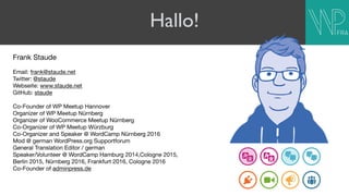 Hallo!
Frank Staude

Email: frank@staude.net

Twitter: @staude

Webseite: www.staude.net

GitHub: staude

Co-Founder of WP Meetup Hannover

Organizer of WP Meetup Nürnberg

Organizer of WooCommerce Meetup Nürnberg

Co-Organizer of WP Meetup Würzburg

Co-Organizer and Speaker @ WordCamp Nürnberg 2016

Mod @ german WordPress.org Supportforum

General Translation Editor / german

Speaker/Volunteer @ WordCamp Hamburg 2014,Cologne 2015,  
Berlin 2015, Nürnberg 2016, Frankfurt 2016, Cologne 2016

Co-Founder of adminpress.de

 