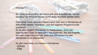 Hooks?
Ein Hook bezeichnet in der Informatik eine Schnittstelle, mit der

bestehender Programmcode durch dritte erweitert werden kann.

Über einen Hook (deutsch Haken) kann man sich in Wordpress an

deﬁnierten Stellen “einhaken” und dort eigenen Programmcode
ausführen.

Es ist also möglich Wordpress zu manipulieren, ohne den
eigentlichen Code zu verändern. Das bedeutet, das die Eingriﬀe
die man vorgenommen hat, auch eine Aktualisierung des
Wordpress Core überstehen.

Es gibt zwei Arten von Hooks in Wordpress

• Actions

• Filter
 