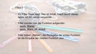 Filter?
• Ein Filter Hook sagt: Hier ist Inhalt, mach damit etwas,
bevor ich ihn weiter verwende.

• Filter werden von der Funktion aufgerufen

• apply_ﬁlters()

• apply_ﬁlters_ref_array()

• Filter bilden „Ketten“, die Rückgabe der ersten Funktion
ist die Eingabe der zweiten Funktion usw.
 