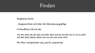 Finden
Eingebaute Suche:
 
- Stoppwortliste wird über die Übersetzung gepﬂegt.
In WordPress 4.8 sind das
ein, eine, einer, der, die, das, und, oder, doch, sind, ist, war, für, von, in, an, zu, über,
mit, dies, diese, diesen, dieser, wer, wo, wie, was, www, nicht
Per Filter manipulierbar (wp_search_stopwords).
 