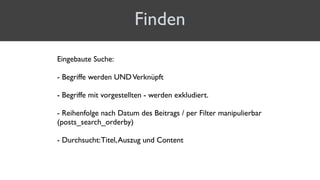 Finden
Eingebaute Suche:
- Begriffe werden UNDVerknüpft 
- Begriffe mit vorgestellten - werden exkludiert. 
- Reihenfolge nach Datum des Beitrags / per Filter manipulierbar
(posts_search_orderby) 
- Durchsucht:Titel,Auszug und Content
 