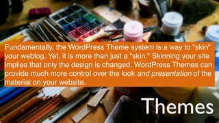 Themes
Fundamentally, the WordPress Theme system is a way to "skin"
your weblog. Yet, it is more than just a "skin." Skinning your site
implies that only the design is changed. WordPress Themes can
provide much more control over the look and presentation of the
material on your website.
 