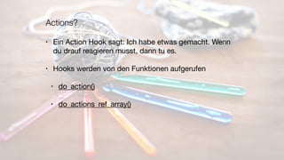 Actions?
• Ein Action Hook sagt: Ich habe etwas gemacht. Wenn
du drauf reagieren musst, dann tu es.

• Hooks werden von den Funktionen aufgerufen

• do_action()

• do_actions_ref_array()
 