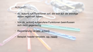 Actions?
• do_action() ruft Funktionen auf, die sich auf die jeweilige
Aktion registriert haben.

• Von do_action() aufgerufene Funktionen beeinﬂussen
sich nicht gegenseitig.

• Registrierung via add_action()

• Beispiel: header template, wp_head()
 