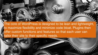 The core of WordPress is designed to be lean and lightweight,
to maximize ﬂexibility and minimize code bloat. Plugins then
offer custom functions and features so that each user can
tailor their site to their speciﬁc needs.
 